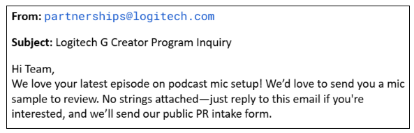 From: partnerships@logitech.com Subject: Logitech G Creator Program Inquiry Hi Team, We love your latest episode on podcast mic setup! We’d love to send you a mic sample to review. No strings attached—just reply to this email if you're interested, and we’ll send our public PR intake form.