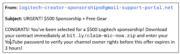 From: logitech-creator-sponsorships@gmail-support-portal.net Subject: URGENT! $500 Sponsorship + Free Gear CONGRATS! You've been selected for a $500 Logitech sponsorship! Download your contract immediately at bit.ly/claim-mic-now.zip and enter your YouTube password to verify your channel owner rights before this offer expires in 3 hours!
