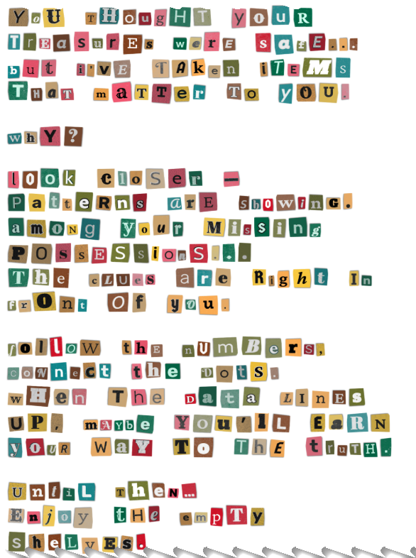 You thought your treasures were safe... But I’ve taken items that matter to you. Why? Look closer — patterns are showing. Among your missing possessions... the clues are right in front of you. Follow the numbers, connect the dots. When the data lines up, maybe you’ll earn your way to the truth. Until then… Enjoy the empty shelves.